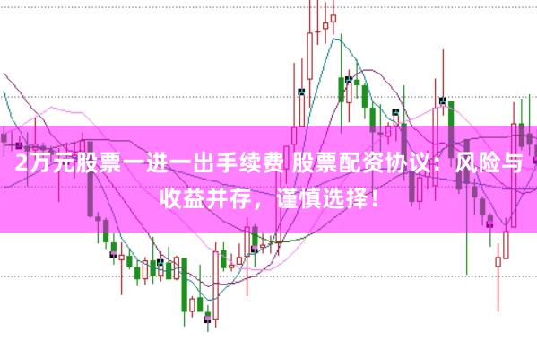 2万元股票一进一出手续费 股票配资协议：风险与收益并存，谨慎选择！