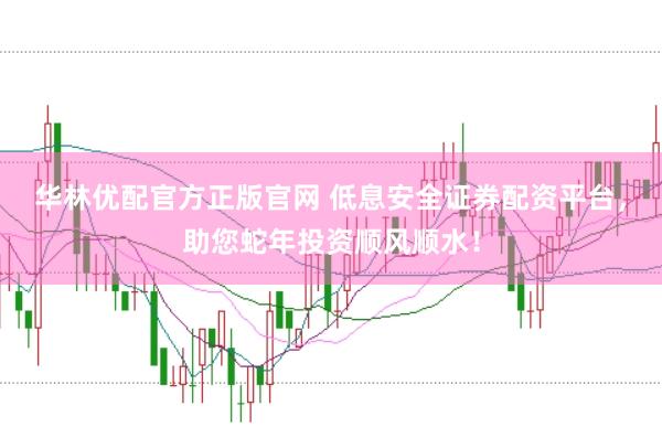 华林优配官方正版官网 低息安全证券配资平台，助您蛇年投资顺风顺水！