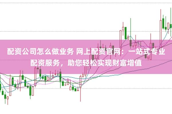 配资公司怎么做业务 网上配资官网：一站式专业配资服务，助您轻松实现财富增值