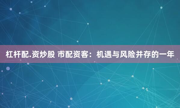 杠杆配.资炒股 市配资客：机遇与风险并存的一年