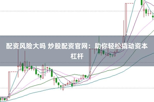 配资风险大吗 炒股配资官网：助你轻松撬动资本杠杆