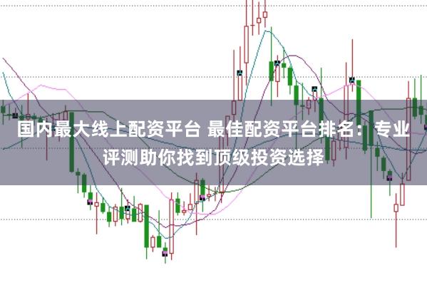 国内最大线上配资平台 最佳配资平台排名：专业评测助你找到顶级投资选择